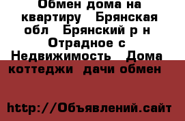 Обмен дома на квартиру - Брянская обл., Брянский р-н, Отрадное с. Недвижимость » Дома, коттеджи, дачи обмен   